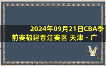 2024年09月21日CBA季前赛福建晋江赛区 天津 - 广东 全场录像